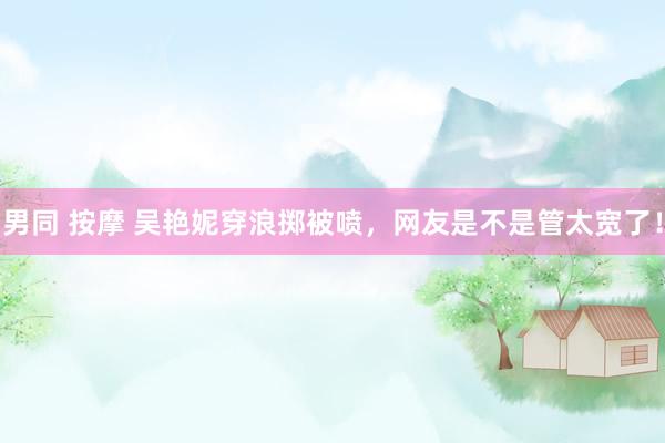 男同 按摩 吴艳妮穿浪掷被喷，网友是不是管太宽了！