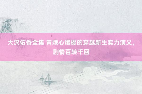 大沢佑香全集 青娥心爆棚的穿越新生实力演义，剧情百转千回
