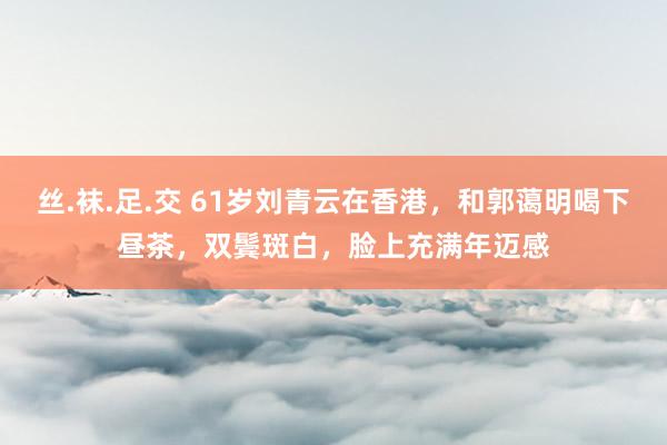 丝.袜.足.交 61岁刘青云在香港，和郭蔼明喝下昼茶，双鬓斑白，脸上充满年迈感