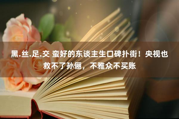 黑.丝.足.交 蛮好的东谈主生口碑扑街！央视也救不了孙俪，不雅众不买账