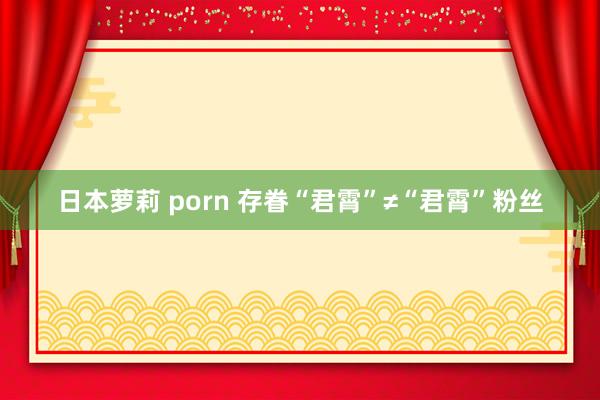 日本萝莉 porn 存眷“君霄”≠“君霄”粉丝