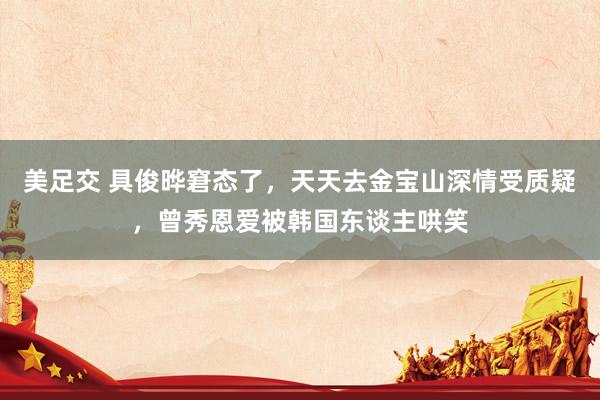 美足交 具俊晔窘态了，天天去金宝山深情受质疑，曾秀恩爱被韩国东谈主哄笑