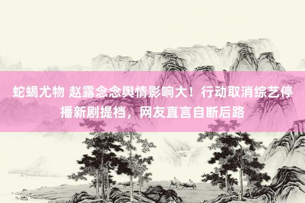 蛇蝎尤物 赵露念念舆情影响大！行动取消综艺停播新剧提档，网友直言自断后路