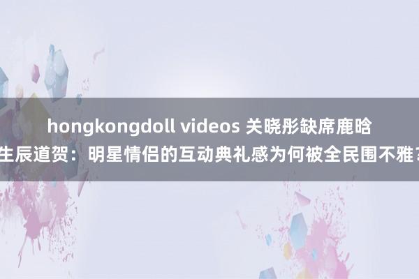 hongkongdoll videos 关晓彤缺席鹿晗生辰道贺：明星情侣的互动典礼感为何被全民围不雅？