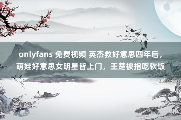 onlyfans 免费视频 英杰救好意思四年后，萌娃好意思女明星皆上门，王楚被指吃软饭