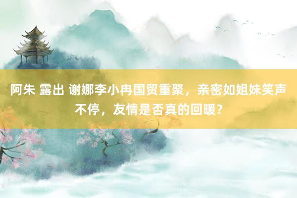 阿朱 露出 谢娜李小冉国贸重聚，亲密如姐妹笑声不停，友情是否真的回暖？