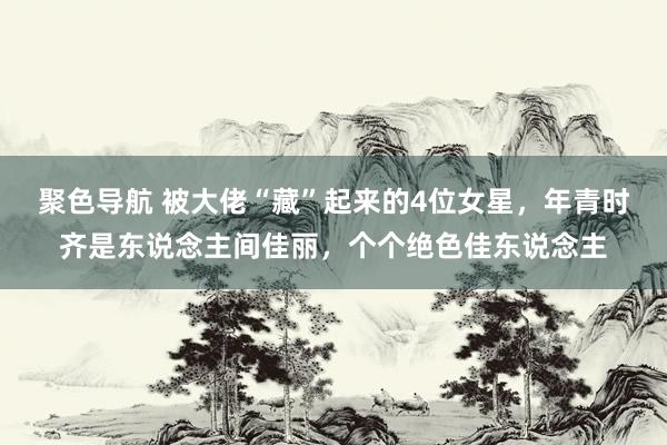 聚色导航 被大佬“藏”起来的4位女星，年青时齐是东说念主间佳丽，个个绝色佳东说念主