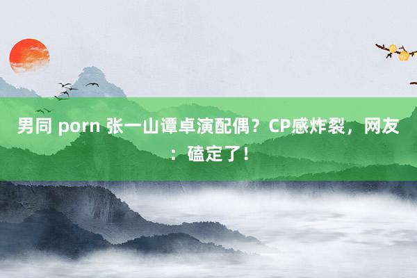 男同 porn 张一山谭卓演配偶？CP感炸裂，网友：磕定了！