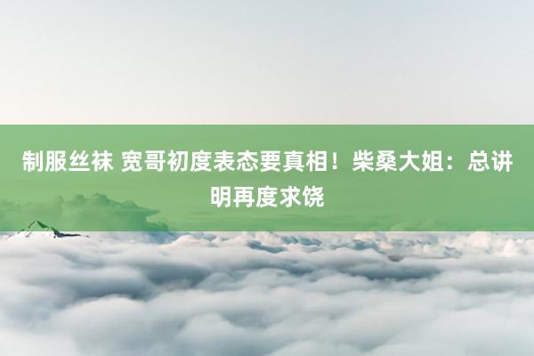制服丝袜 宽哥初度表态要真相！柴桑大姐：总讲明再度求饶
