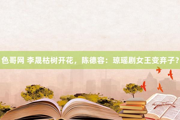 色哥网 李晟枯树开花，陈德容：琼瑶剧女王变弃子？