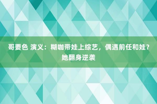 哥要色 演义：糊咖带娃上综艺，偶遇前任和娃？她翻身逆袭