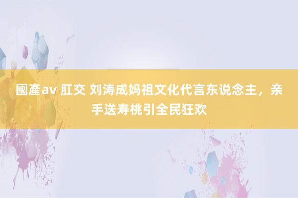 國產av 肛交 刘涛成妈祖文化代言东说念主，亲手送寿桃引全民狂欢