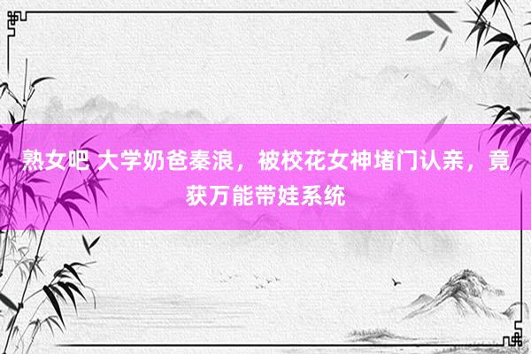 熟女吧 大学奶爸秦浪，被校花女神堵门认亲，竟获万能带娃系统