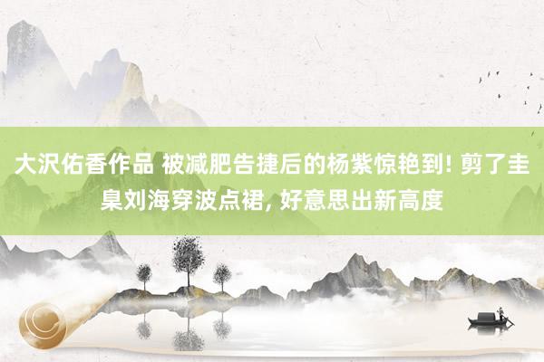 大沢佑香作品 被减肥告捷后的杨紫惊艳到! 剪了圭臬刘海穿波点裙, 好意思出新高度