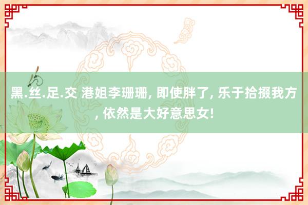 黑.丝.足.交 港姐李珊珊, 即使胖了, 乐于拾掇我方, 依然是大好意思女!