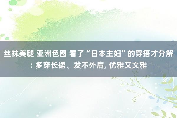 丝袜美腿 亚洲色图 看了“日本主妇”的穿搭才分解: 多穿长裙、发不外肩, 优雅又文雅