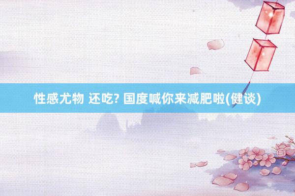 性感尤物 还吃? 国度喊你来减肥啦(健谈)