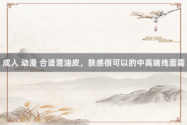 成人 动漫 合适混油皮,肤感很可以的中高端线面霜