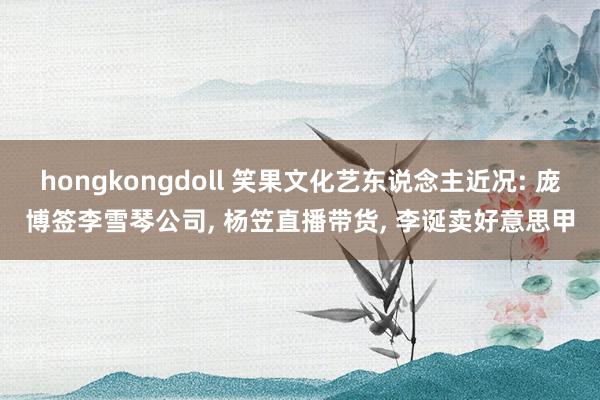 hongkongdoll 笑果文化艺东说念主近况: 庞博签李雪琴公司, 杨笠直播带货, 李诞卖好意思甲