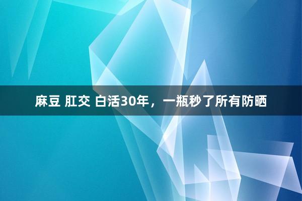 麻豆 肛交 白活30年，一瓶秒了所有防晒