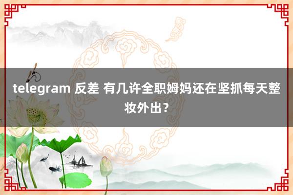 telegram 反差 有几许全职姆妈还在坚抓每天整妆外出?