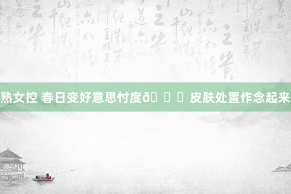 熟女控 春日变好意思忖度🎀皮肤处置作念起来