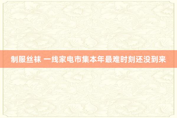 制服丝袜 一线家电市集本年最难时刻还没到来