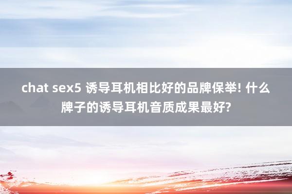 chat sex5 诱导耳机相比好的品牌保举! 什么牌子的诱导耳机音质成果最好?