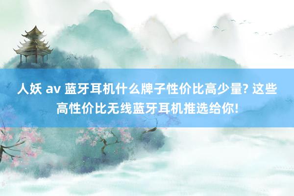人妖 av 蓝牙耳机什么牌子性价比高少量? 这些高性价比无线蓝牙耳机推选给你!