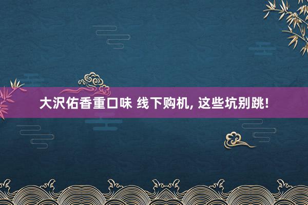 大沢佑香重口味 线下购机, 这些坑别跳!