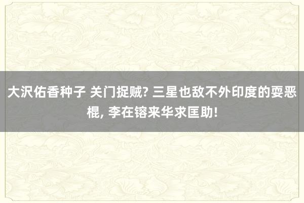 大沢佑香种子 关门捉贼? 三星也敌不外印度的耍恶棍, 李在镕来华求匡助!