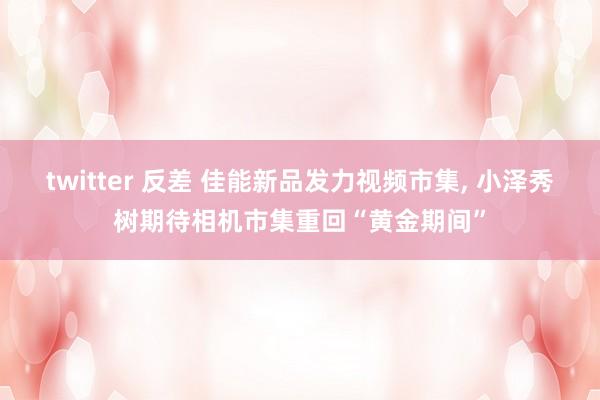 twitter 反差 佳能新品发力视频市集, 小泽秀树期待相机市集重回“黄金期间”