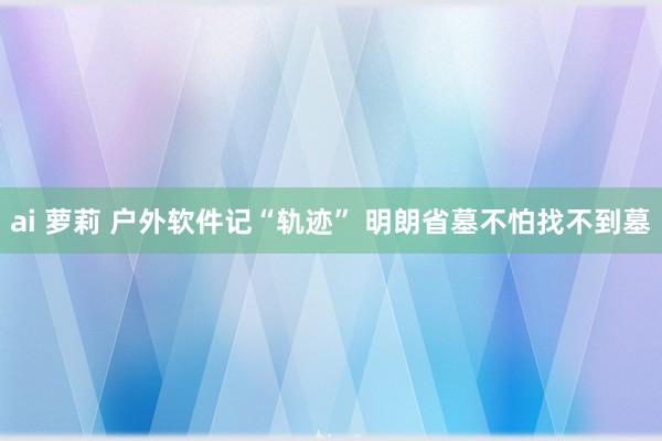 ai 萝莉 户外软件记“轨迹” 明朗省墓不怕找不到墓