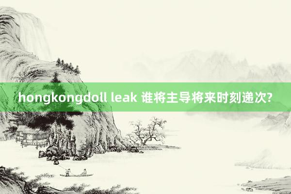 hongkongdoll leak 谁将主导将来时刻递次?