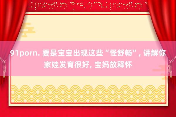 91porn. 要是宝宝出现这些“怪舒畅”, 讲解你家娃发育很好, 宝妈放释怀