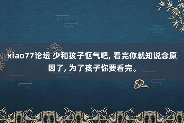 xiao77论坛 少和孩子怄气吧, 看完你就知说念原因了, 为了孩子你要看完。