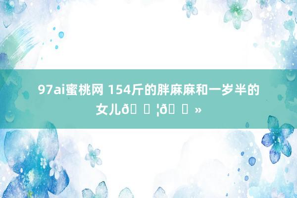 97ai蜜桃网 154斤的胖麻麻和一岁半的女儿👦🏻