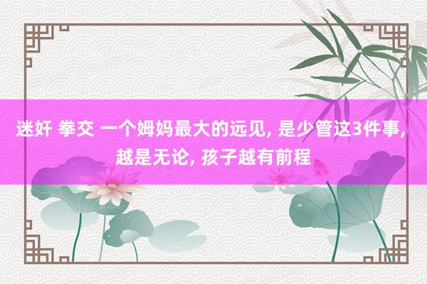 迷奸 拳交 一个姆妈最大的远见, 是少管这3件事, 越是无论, 孩子越有前程