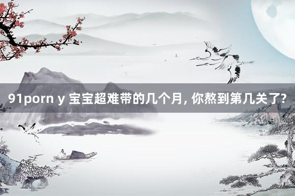 91porn y 宝宝超难带的几个月, 你熬到第几关了?