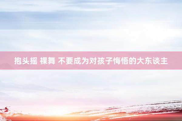 抱头摇 裸舞 不要成为对孩子悔悟的大东谈主