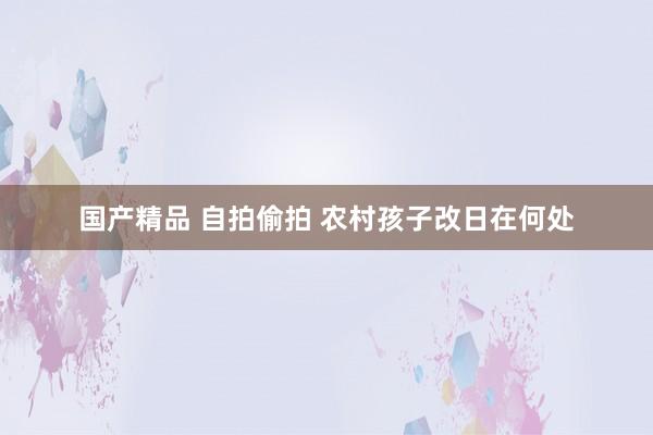 国产精品 自拍偷拍 农村孩子改日在何处