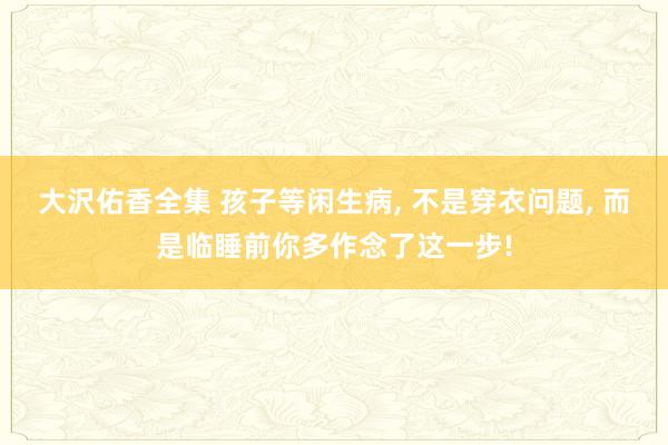 大沢佑香全集 孩子等闲生病, 不是穿衣问题, 而是临睡前你多作念了这一步!