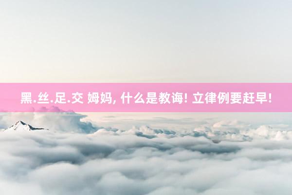 黑.丝.足.交 姆妈, 什么是教诲! 立律例要赶早!