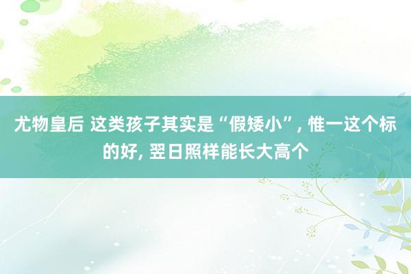 尤物皇后 这类孩子其实是“假矮小”, 惟一这个标的好, 翌日照样能长大高个