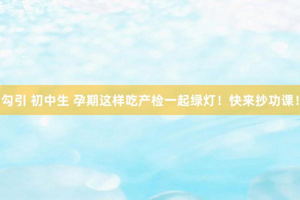 勾引 初中生 孕期这样吃产检一起绿灯！快来抄功课！