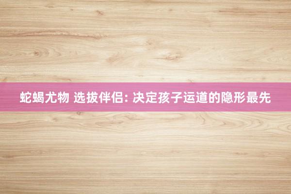 蛇蝎尤物 选拔伴侣: 决定孩子运道的隐形最先