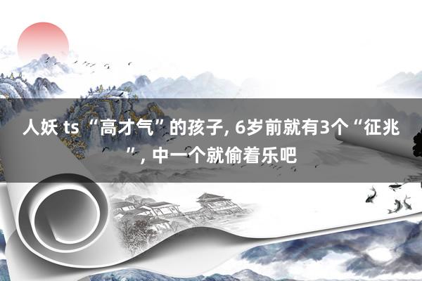 人妖 ts “高才气”的孩子, 6岁前就有3个“征兆”, 中一个就偷着乐吧