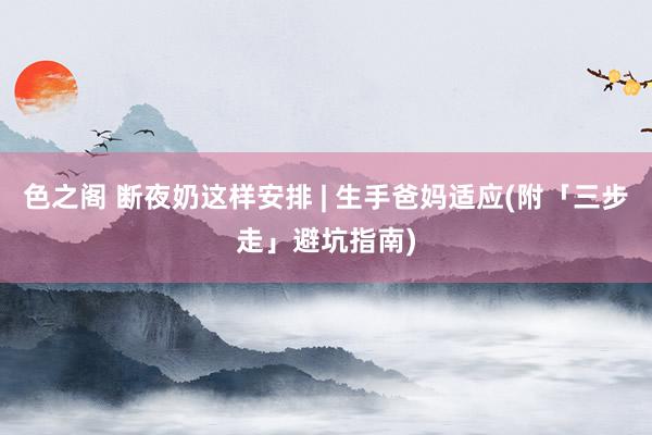 色之阁 断夜奶这样安排 | 生手爸妈适应(附「三步走」避坑指南)