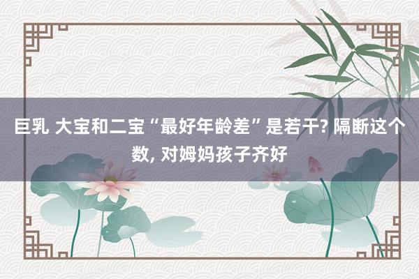 巨乳 大宝和二宝“最好年龄差”是若干? 隔断这个数, 对姆妈孩子齐好