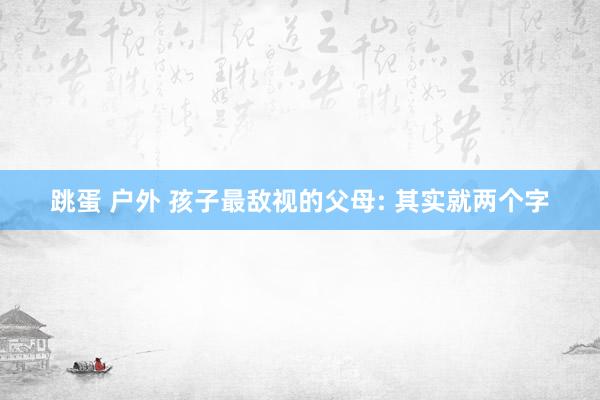 跳蛋 户外 孩子最敌视的父母: 其实就两个字